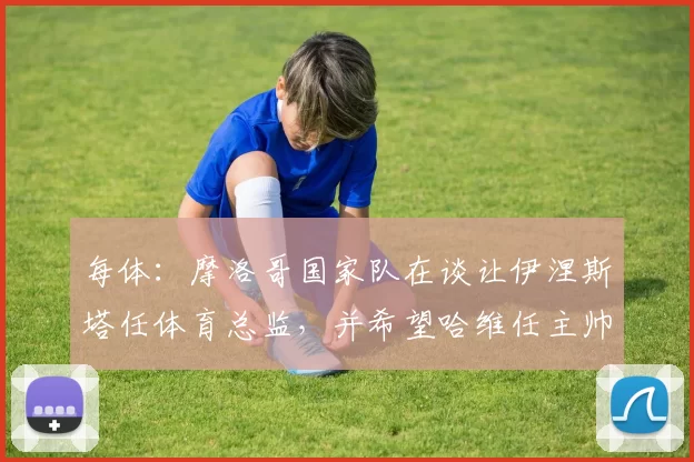 每体：摩洛哥国家队在谈让伊涅斯塔任体育总监，并希望哈维任主帅