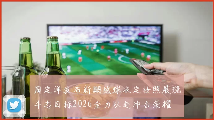 周定洋发布新鹏城球衣定妆照展现斗志目标2026全力以赴冲击荣耀