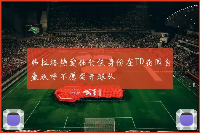 弗拉格热爱独行侠身份在TD花园自豪欢呼不愿离开球队
