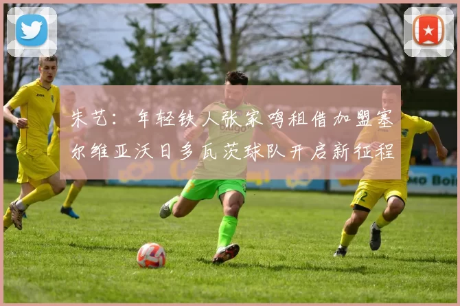 朱艺：年轻铁人张家鸣租借加盟塞尔维亚沃日多瓦茨球队开启新征程