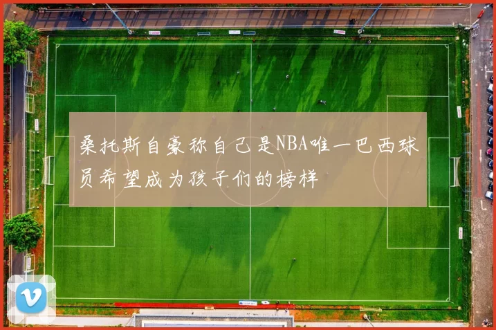 桑托斯自豪称自己是NBA唯一巴西球员希望成为孩子们的榜样