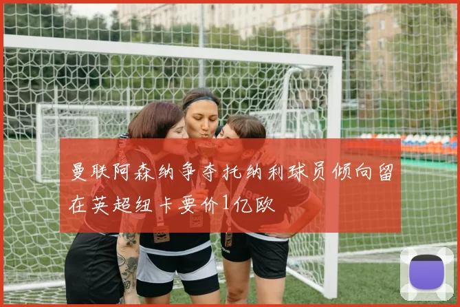曼联阿森纳争夺托纳利球员倾向留在英超纽卡要价1亿欧