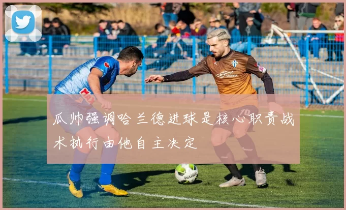瓜帅强调哈兰德进球是核心职责战术执行由他自主决定