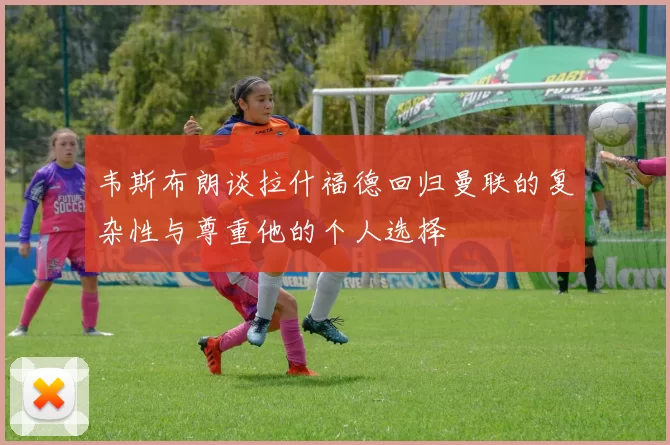韦斯布朗谈拉什福德回归曼联的复杂性与尊重他的个人选择