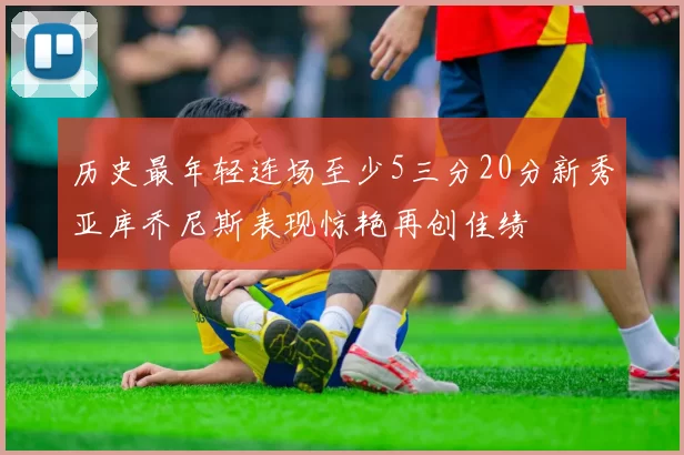 历史最年轻连场至少5三分20分新秀亚库乔尼斯表现惊艳再创佳绩