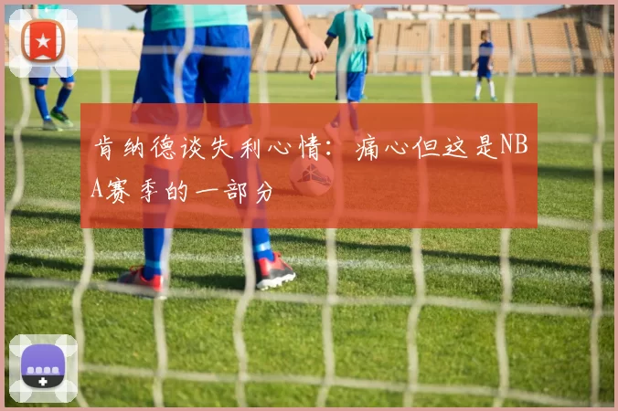 肯纳德谈失利心情：痛心但这是NBA赛季的一部分